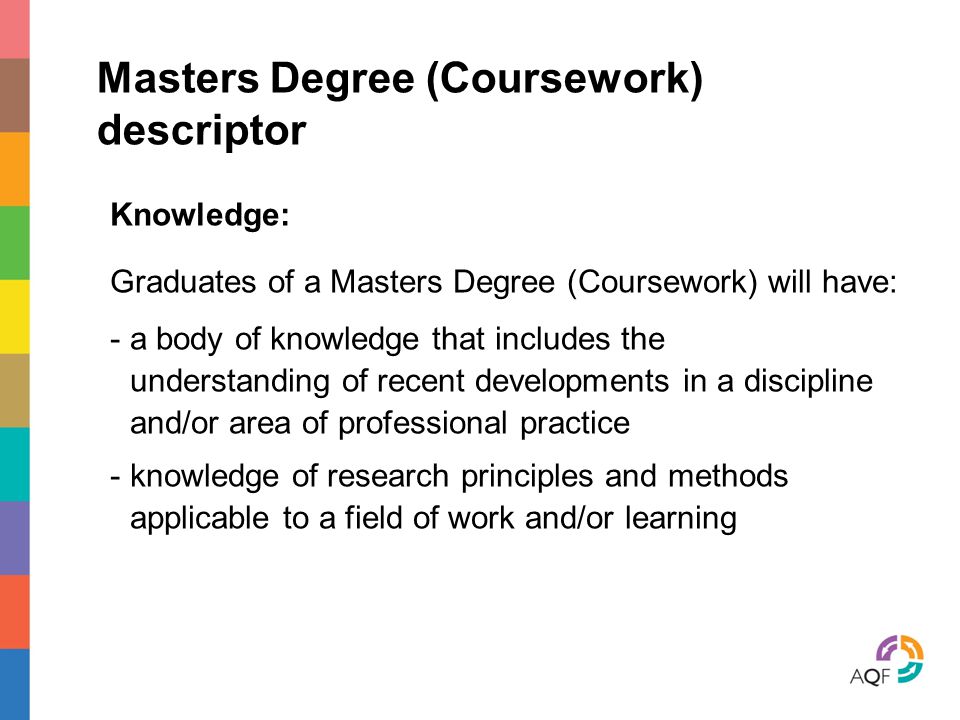 Masters Degree (Coursework) descriptor Knowledge: Graduates of a Masters Degree (Coursework) will have: - a body of knowledge that includes the understanding of recent developments in a discipline and/or area of professional practice - knowledge of research principles and methods applicable to a field of work and/or learning