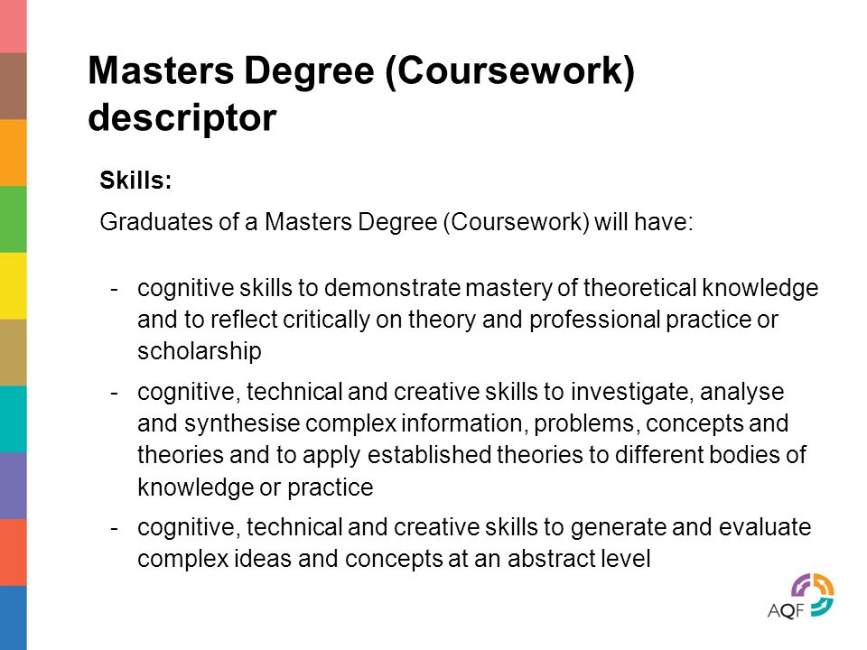 Masters Degree (Coursework) descriptor Skills: Graduates of a Masters Degree (Coursework) will have: -cognitive skills to demonstrate mastery of theoretical knowledge and to reflect critically on theory and professional practice or scholarship -cognitive, technical and creative skills to investigate, analyse and synthesise complex information, problems, concepts and theories and to apply established theories to different bodies of knowledge or practice -cognitive, technical and creative skills to generate and evaluate complex ideas and concepts at an abstract level