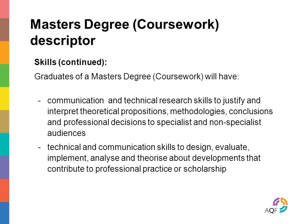 Masters Degree (Coursework) descriptor Skills (continued): Graduates of a Masters Degree (Coursework) will have: -communication and technical research skills to justify and interpret theoretical propositions, methodologies, conclusions and professional decisions to specialist and non-specialist audiences -technical and communication skills to design, evaluate, implement, analyse and theorise about developments that contribute to professional practice or scholarship
