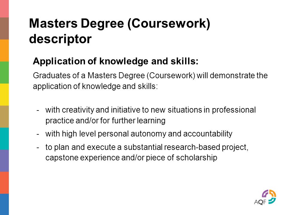 Masters Degree (Coursework) descriptor Application of knowledge and skills: Graduates of a Masters Degree (Coursework) will demonstrate the application of knowledge and skills: -with creativity and initiative to new situations in professional practice and/or for further learning -with high level personal autonomy and accountability -to plan and execute a substantial research-based project, capstone experience and/or piece of scholarship