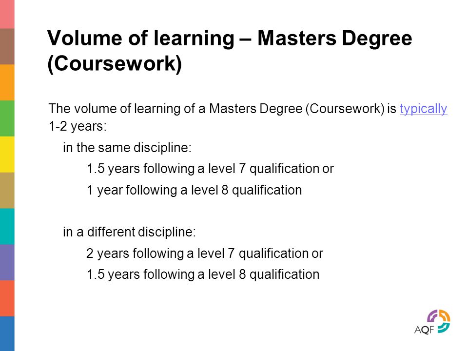 Volume of learning – Masters Degree (Coursework) The volume of learning of a Masters Degree (Coursework) is typically 1-2 years: in the same discipline: 1.5 years following a level 7 qualification or 1 year following a level 8 qualification in a different discipline: 2 years following a level 7 qualification or 1.5 years following a level 8 qualification