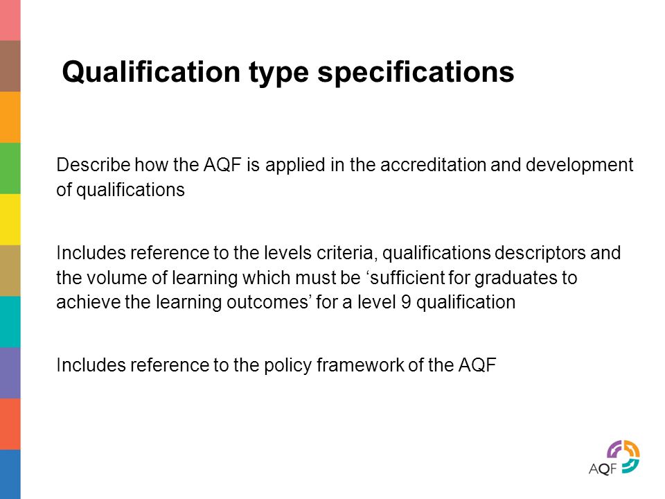 Qualification type specifications Describe how the AQF is applied in the accreditation and development of qualifications Includes reference to the levels criteria, qualifications descriptors and the volume of learning which must be ‘sufficient for graduates to achieve the learning outcomes’ for a level 9 qualification Includes reference to the policy framework of the AQF