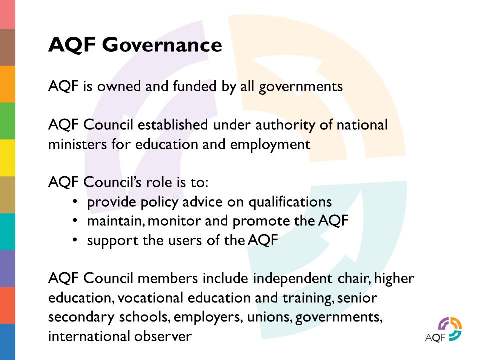 AQF Governance AQF is owned and funded by all governments AQF Council established under authority of national ministers for education and employment AQF Council’s role is to: provide policy advice on qualifications maintain, monitor and promote the AQF support the users of the AQF AQF Council members include independent chair, higher education, vocational education and training, senior secondary schools, employers, unions, governments, international observer