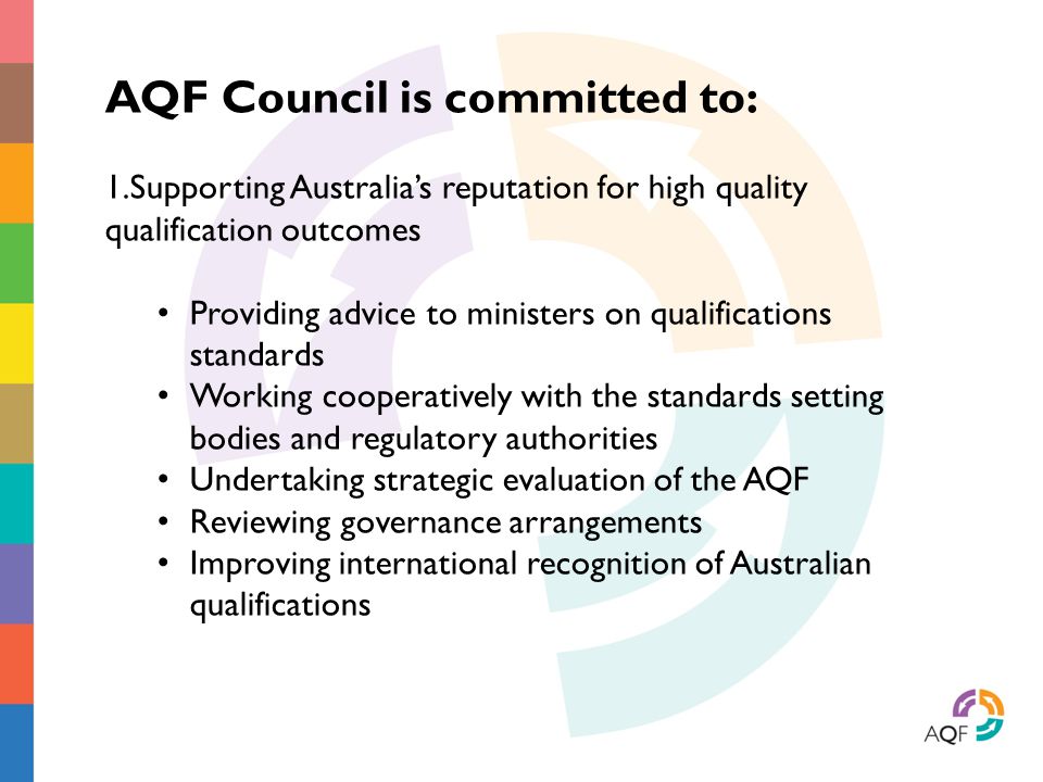 AQF Council is committed to: 1.Supporting Australia’s reputation for high quality qualification outcomes Providing advice to ministers on qualifications standards Working cooperatively with the standards setting bodies and regulatory authorities Undertaking strategic evaluation of the AQF Reviewing governance arrangements Improving international recognition of Australian qualifications