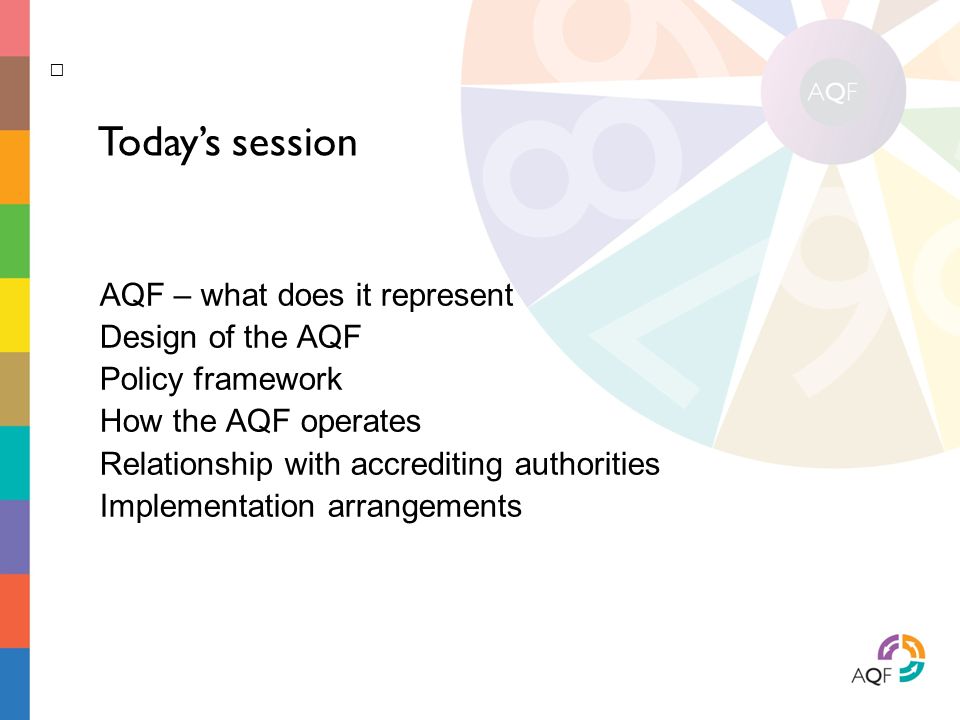 AQF – what does it represent Design of the AQF Policy framework How the AQF operates Relationship with accrediting authorities Implementation arrangements Today’s session