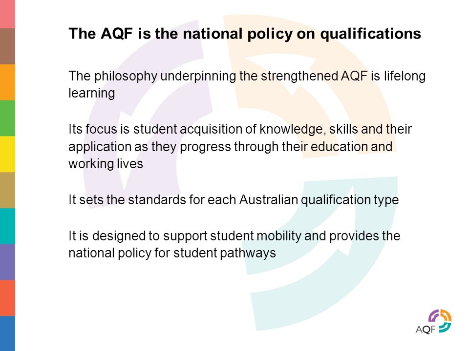 The AQF is the national policy on qualifications The philosophy underpinning the strengthened AQF is lifelong learning Its focus is student acquisition of knowledge, skills and their application as they progress through their education and working lives It sets the standards for each Australian qualification type It is designed to support student mobility and provides the national policy for student pathways
