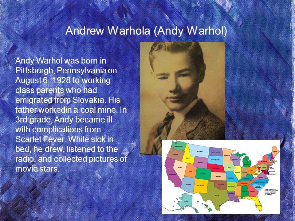 Andrew Warhola (Andy Warhol) Andy Warhol was born in Pittsburgh, Pennsylvania on August 6, 1928 to working class parents who had emigrated from Slovakia.