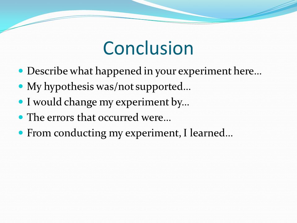 Conclusion Describe what happened in your experiment here… My hypothesis was/not supported… I would change my experiment by… The errors that occurred were… From conducting my experiment, I learned…