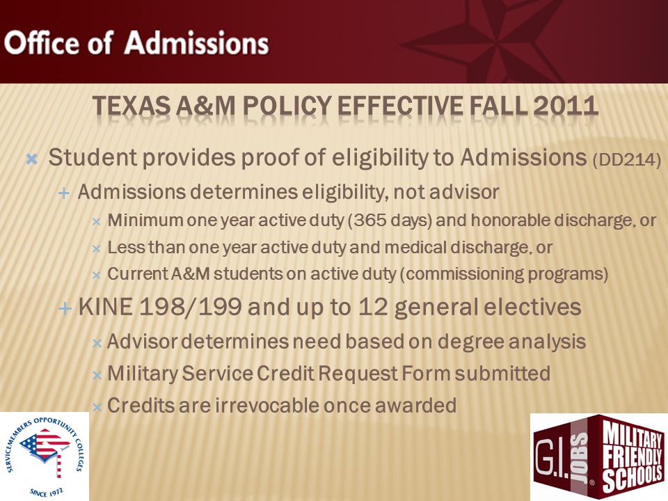  Student provides proof of eligibility to Admissions (DD214)  Admissions determines eligibility, not advisor  Minimum one year active duty (365 days) and honorable discharge, or  Less than one year active duty and medical discharge, or  Current A&M students on active duty (commissioning programs)  KINE 198/199 and up to 12 general electives  Advisor determines need based on degree analysis  Military Service Credit Request Form submitted  Credits are irrevocable once awarded 