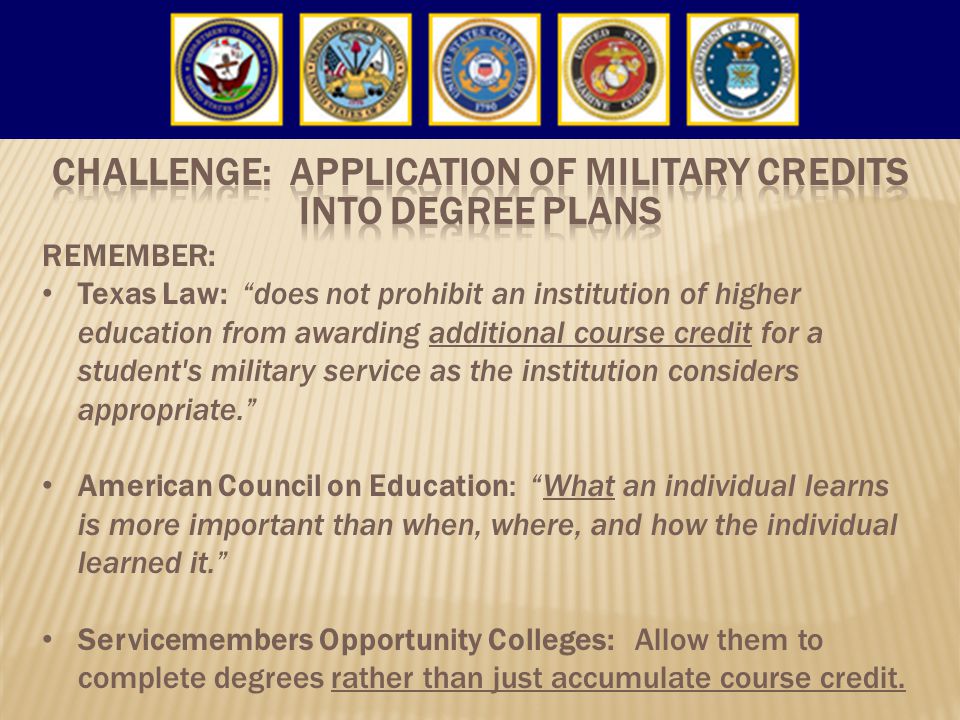 REMEMBER: Texas Law: does not prohibit an institution of higher education from awarding additional course credit for a student s military service as the institution considers appropriate. American Council on Education: What an individual learns is more important than when, where, and how the individual learned it. Servicemembers Opportunity Colleges: Allow them to complete degrees rather than just accumulate course credit.