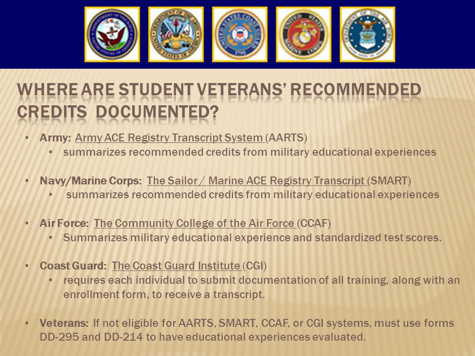 Army: Army ACE Registry Transcript System (AARTS) summarizes recommended credits from military educational experiences Navy/Marine Corps: The Sailor / Marine ACE Registry Transcript (SMART) summarizes recommended credits from military educational experiences Air Force: The Community College of the Air Force (CCAF) Summarizes military educational experience and standardized test scores.