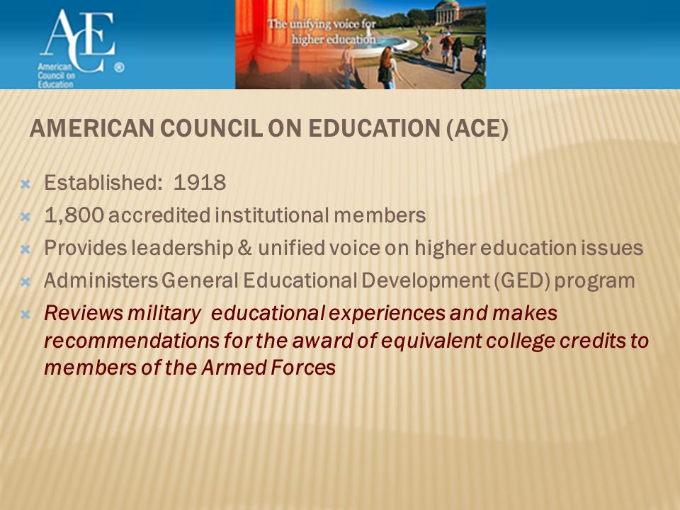  Established: 1918  1,800 accredited institutional members  Provides leadership & unified voice on higher education issues  Administers General Educational Development (GED) program  Reviews military educational experiences and makes recommendations for the award of equivalent college credits to members of the Armed Forces AMERICAN COUNCIL ON EDUCATION (ACE)