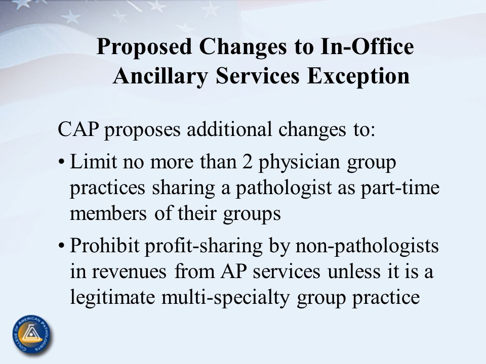 Proposed Changes to In-Office Ancillary Services Exception CAP proposes additional changes to: Limit no more than 2 physician group practices sharing a pathologist as part-time members of their groups Prohibit profit-sharing by non-pathologists in revenues from AP services unless it is a legitimate multi-specialty group practice