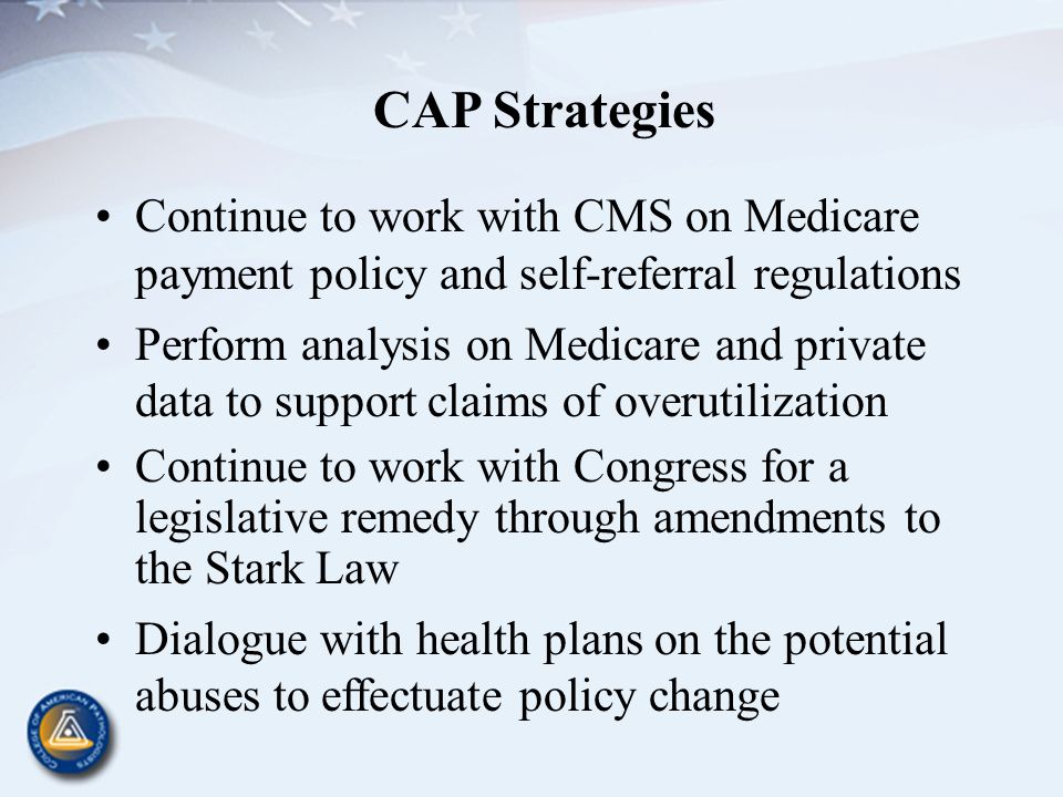 CAP Strategies Continue to work with CMS on Medicare payment policy and self-referral regulations Perform analysis on Medicare and private data to support claims of overutilization Continue to work with Congress for a legislative remedy through amendments to the Stark Law Dialogue with health plans on the potential abuses to effectuate policy change