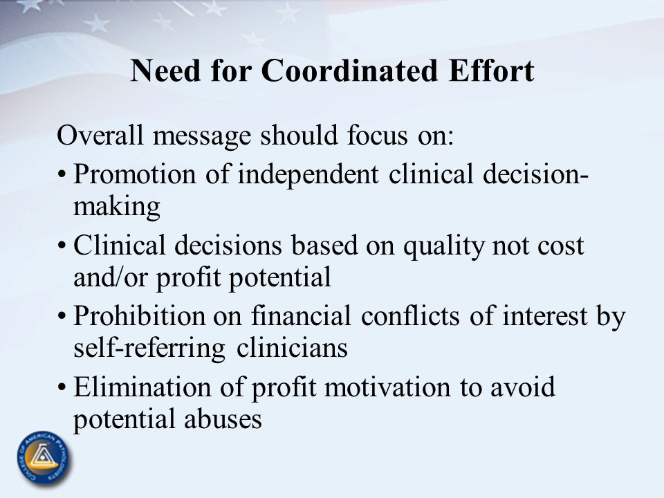 Need for Coordinated Effort Overall message should focus on: Promotion of independent clinical decision- making Clinical decisions based on quality not cost and/or profit potential Prohibition on financial conflicts of interest by self-referring clinicians Elimination of profit motivation to avoid potential abuses