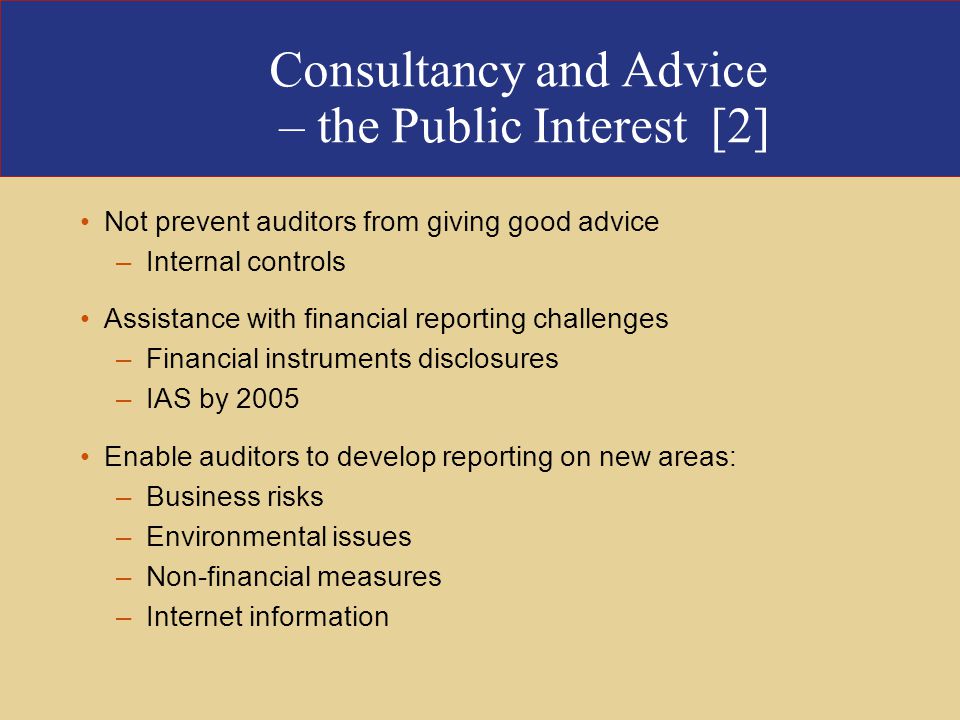 Consultancy and Advice – the Public Interest [2] Not prevent auditors from giving good advice –Internal controls Assistance with financial reporting challenges –Financial instruments disclosures –IAS by 2005 Enable auditors to develop reporting on new areas: –Business risks –Environmental issues –Non-financial measures –Internet information