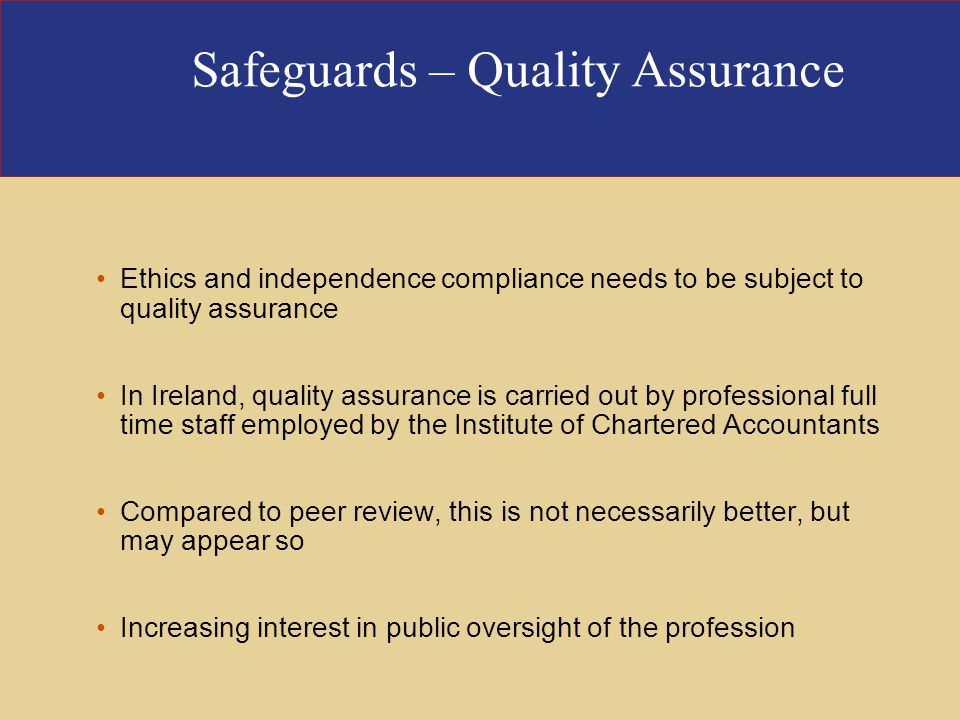 Safeguards – Quality Assurance Ethics and independence compliance needs to be subject to quality assurance In Ireland, quality assurance is carried out by professional full time staff employed by the Institute of Chartered Accountants Compared to peer review, this is not necessarily better, but may appear so Increasing interest in public oversight of the profession