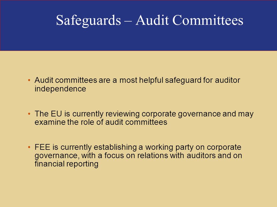 Safeguards – Audit Committees Audit committees are a most helpful safeguard for auditor independence The EU is currently reviewing corporate governance and may examine the role of audit committees FEE is currently establishing a working party on corporate governance, with a focus on relations with auditors and on financial reporting
