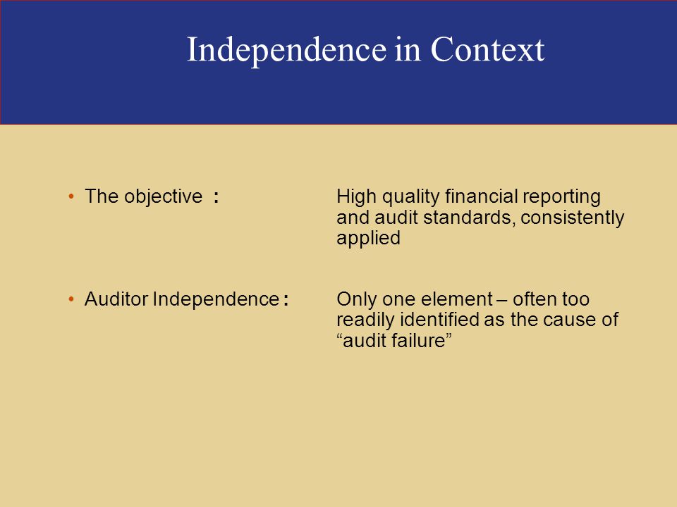 Independence in Context The objective :High quality financial reporting and audit standards, consistently applied Auditor Independence :Only one element – often too readily identified as the cause of audit failure