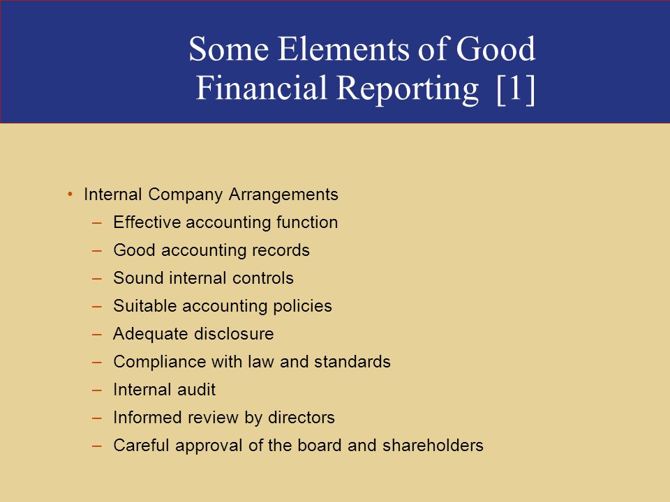 Some Elements of Good Financial Reporting [1] Internal Company Arrangements –Effective accounting function –Good accounting records –Sound internal controls –Suitable accounting policies –Adequate disclosure –Compliance with law and standards –Internal audit –Informed review by directors –Careful approval of the board and shareholders