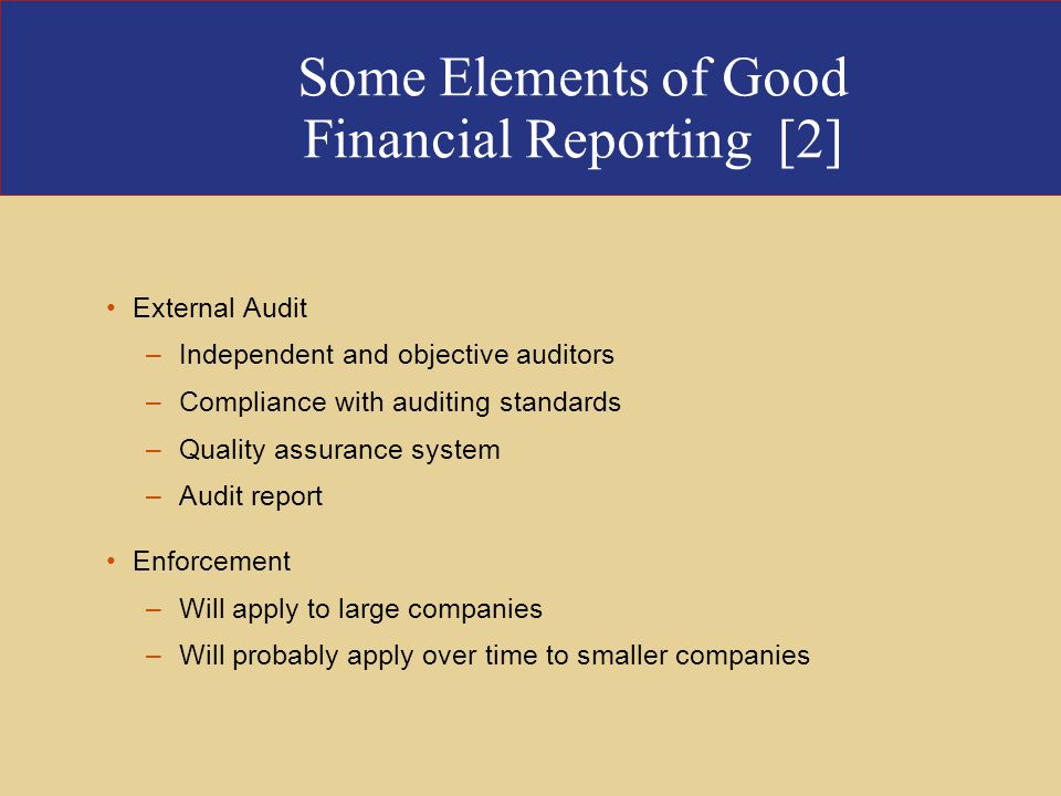 Some Elements of Good Financial Reporting [2] External Audit –Independent and objective auditors –Compliance with auditing standards –Quality assurance system –Audit report Enforcement –Will apply to large companies –Will probably apply over time to smaller companies