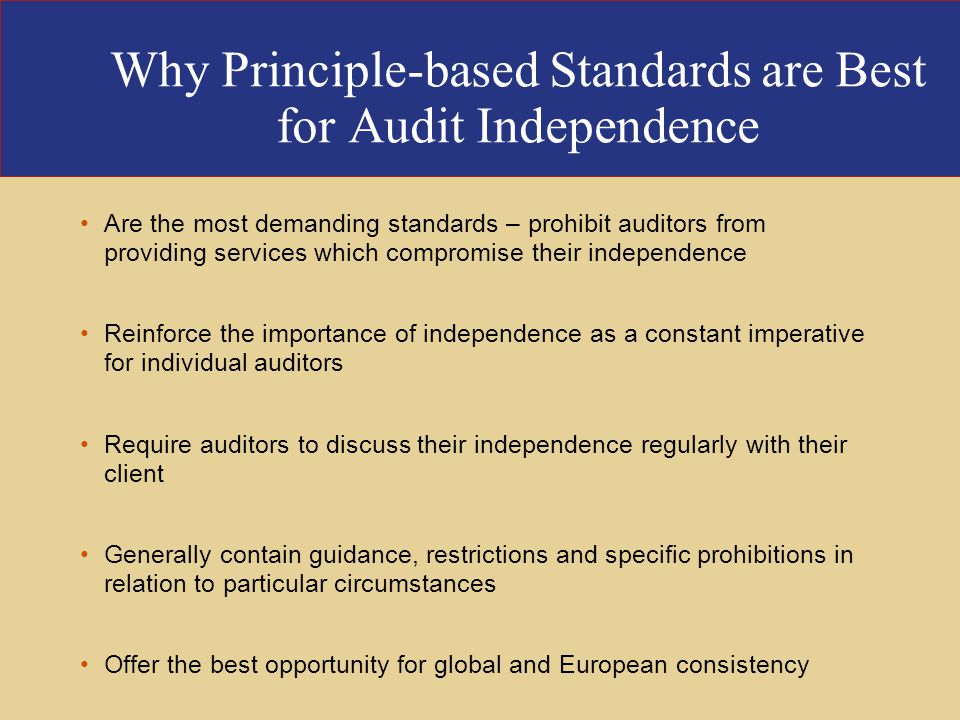 Why Principle-based Standards are Best for Audit Independence Are the most demanding standards – prohibit auditors from providing services which compromise their independence Reinforce the importance of independence as a constant imperative for individual auditors Require auditors to discuss their independence regularly with their client Generally contain guidance, restrictions and specific prohibitions in relation to particular circumstances Offer the best opportunity for global and European consistency