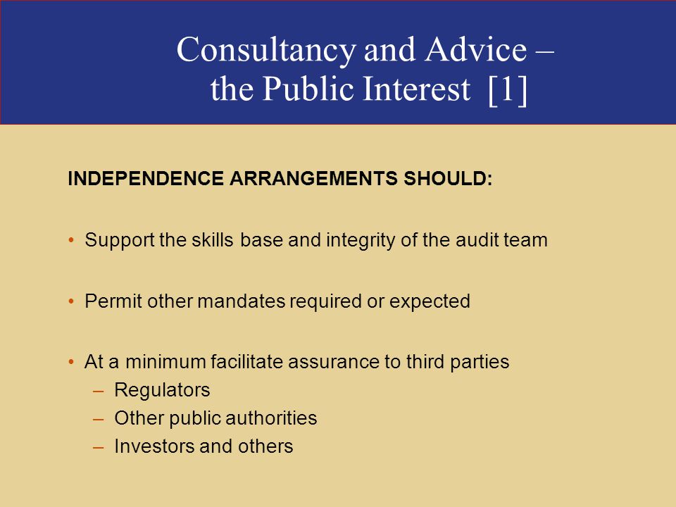 Consultancy and Advice – the Public Interest [1] INDEPENDENCE ARRANGEMENTS SHOULD: Support the skills base and integrity of the audit team Permit other mandates required or expected At a minimum facilitate assurance to third parties –Regulators –Other public authorities –Investors and others