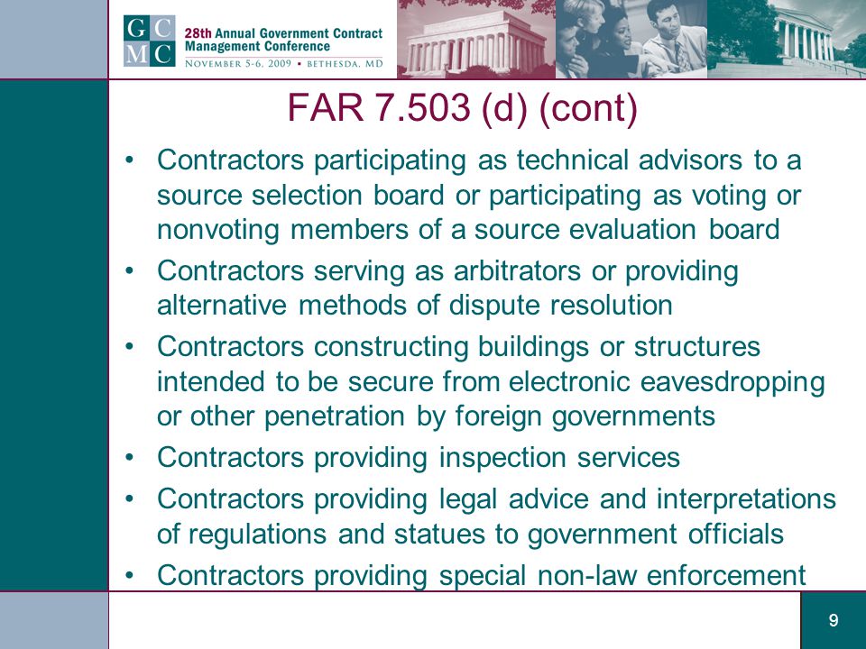 9 FAR (d) (cont) Contractors participating as technical advisors to a source selection board or participating as voting or nonvoting members of a source evaluation board Contractors serving as arbitrators or providing alternative methods of dispute resolution Contractors constructing buildings or structures intended to be secure from electronic eavesdropping or other penetration by foreign governments Contractors providing inspection services Contractors providing legal advice and interpretations of regulations and statues to government officials Contractors providing special non-law enforcement