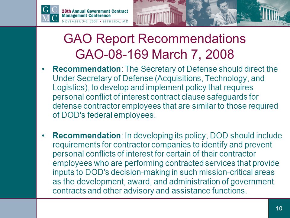 10 GAO Report Recommendations GAO March 7, 2008 Recommendation: The Secretary of Defense should direct the Under Secretary of Defense (Acquisitions, Technology, and Logistics), to develop and implement policy that requires personal conflict of interest contract clause safeguards for defense contractor employees that are similar to those required of DOD s federal employees.