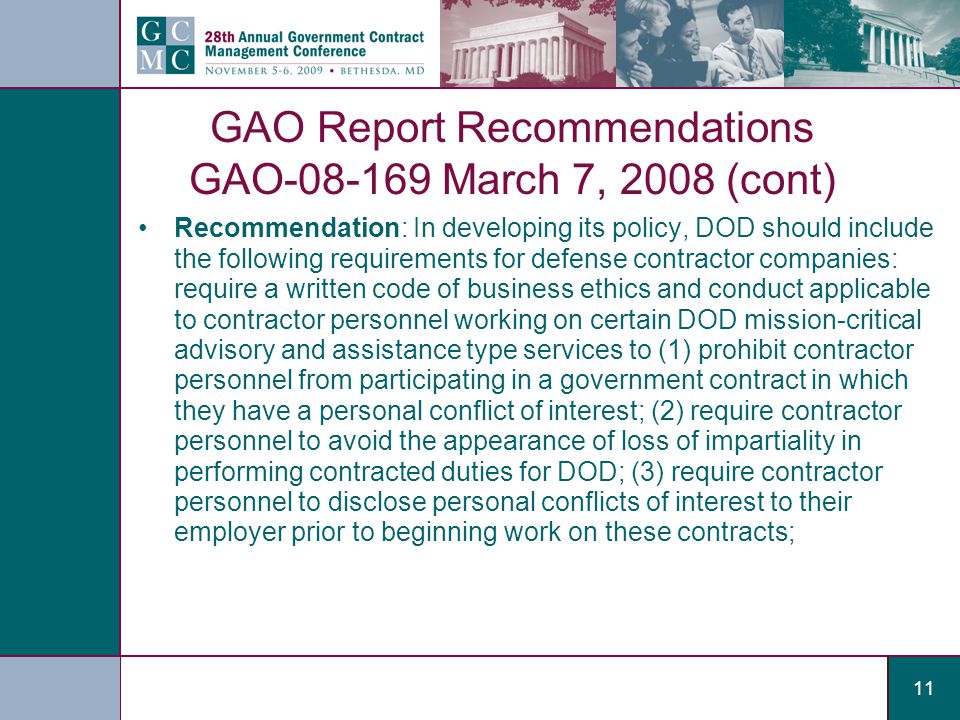11 GAO Report Recommendations GAO March 7, 2008 (cont) Recommendation: In developing its policy, DOD should include the following requirements for defense contractor companies: require a written code of business ethics and conduct applicable to contractor personnel working on certain DOD mission-critical advisory and assistance type services to (1) prohibit contractor personnel from participating in a government contract in which they have a personal conflict of interest; (2) require contractor personnel to avoid the appearance of loss of impartiality in performing contracted duties for DOD; (3) require contractor personnel to disclose personal conflicts of interest to their employer prior to beginning work on these contracts;