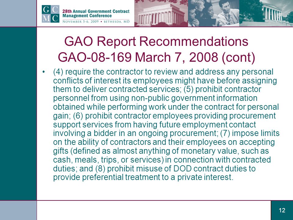 12 GAO Report Recommendations GAO March 7, 2008 (cont) (4) require the contractor to review and address any personal conflicts of interest its employees might have before assigning them to deliver contracted services; (5) prohibit contractor personnel from using non-public government information obtained while performing work under the contract for personal gain; (6) prohibit contractor employees providing procurement support services from having future employment contact involving a bidder in an ongoing procurement; (7) impose limits on the ability of contractors and their employees on accepting gifts (defined as almost anything of monetary value, such as cash, meals, trips, or services) in connection with contracted duties; and (8) prohibit misuse of DOD contract duties to provide preferential treatment to a private interest.
