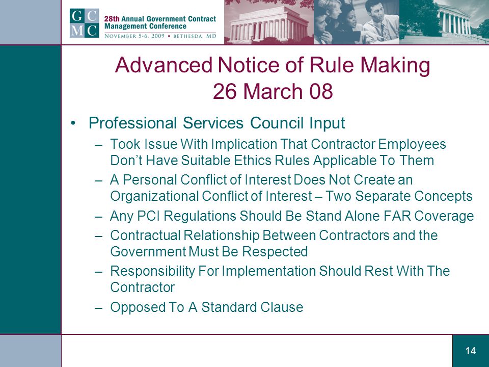 14 Advanced Notice of Rule Making 26 March 08 Professional Services Council Input –Took Issue With Implication That Contractor Employees Don’t Have Suitable Ethics Rules Applicable To Them –A Personal Conflict of Interest Does Not Create an Organizational Conflict of Interest – Two Separate Concepts –Any PCI Regulations Should Be Stand Alone FAR Coverage –Contractual Relationship Between Contractors and the Government Must Be Respected –Responsibility For Implementation Should Rest With The Contractor –Opposed To A Standard Clause