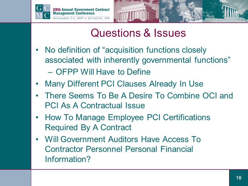 16 Questions & Issues No definition of acquisition functions closely associated with inherently governmental functions –OFPP Will Have to Define Many Different PCI Clauses Already In Use There Seems To Be A Desire To Combine OCI and PCI As A Contractual Issue How To Manage Employee PCI Certifications Required By A Contract Will Government Auditors Have Access To Contractor Personnel Personal Financial Information