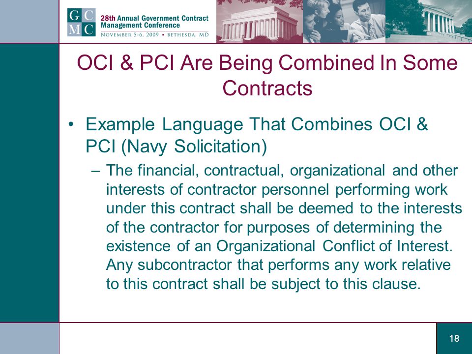 18 OCI & PCI Are Being Combined In Some Contracts Example Language That Combines OCI & PCI (Navy Solicitation) –The financial, contractual, organizational and other interests of contractor personnel performing work under this contract shall be deemed to the interests of the contractor for purposes of determining the existence of an Organizational Conflict of Interest.