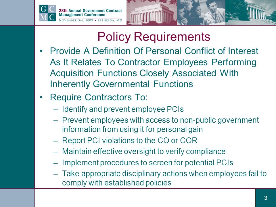 3 Policy Requirements Provide A Definition Of Personal Conflict of Interest As It Relates To Contractor Employees Performing Acquisition Functions Closely Associated With Inherently Governmental Functions Require Contractors To: –Identify and prevent employee PCIs –Prevent employees with access to non-public government information from using it for personal gain –Report PCI violations to the CO or COR –Maintain effective oversight to verify compliance –Implement procedures to screen for potential PCIs –Take appropriate disciplinary actions when employees fail to comply with established policies