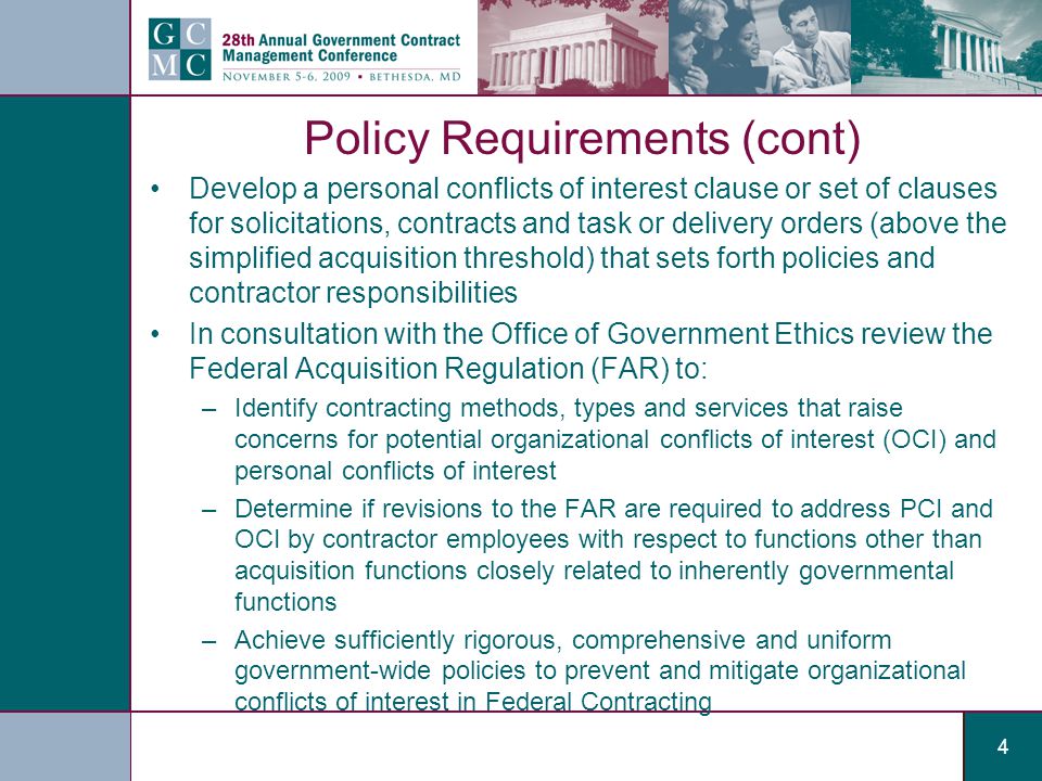 4 Policy Requirements (cont) Develop a personal conflicts of interest clause or set of clauses for solicitations, contracts and task or delivery orders (above the simplified acquisition threshold) that sets forth policies and contractor responsibilities In consultation with the Office of Government Ethics review the Federal Acquisition Regulation (FAR) to: –Identify contracting methods, types and services that raise concerns for potential organizational conflicts of interest (OCI) and personal conflicts of interest –Determine if revisions to the FAR are required to address PCI and OCI by contractor employees with respect to functions other than acquisition functions closely related to inherently governmental functions –Achieve sufficiently rigorous, comprehensive and uniform government-wide policies to prevent and mitigate organizational conflicts of interest in Federal Contracting