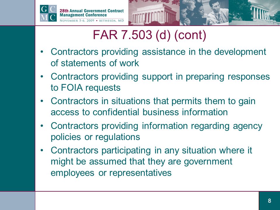 8 FAR (d) (cont) Contractors providing assistance in the development of statements of work Contractors providing support in preparing responses to FOIA requests Contractors in situations that permits them to gain access to confidential business information Contractors providing information regarding agency policies or regulations Contractors participating in any situation where it might be assumed that they are government employees or representatives