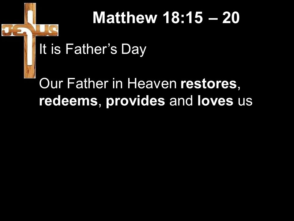 Matthew 18:15 – 20 It is Father’s Day Our Father in Heaven restores, redeems, provides and loves us