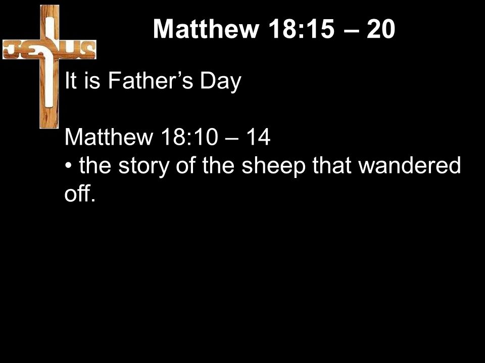 Matthew 18:15 – 20 It is Father’s Day Matthew 18:10 – 14 the story of the sheep that wandered off.