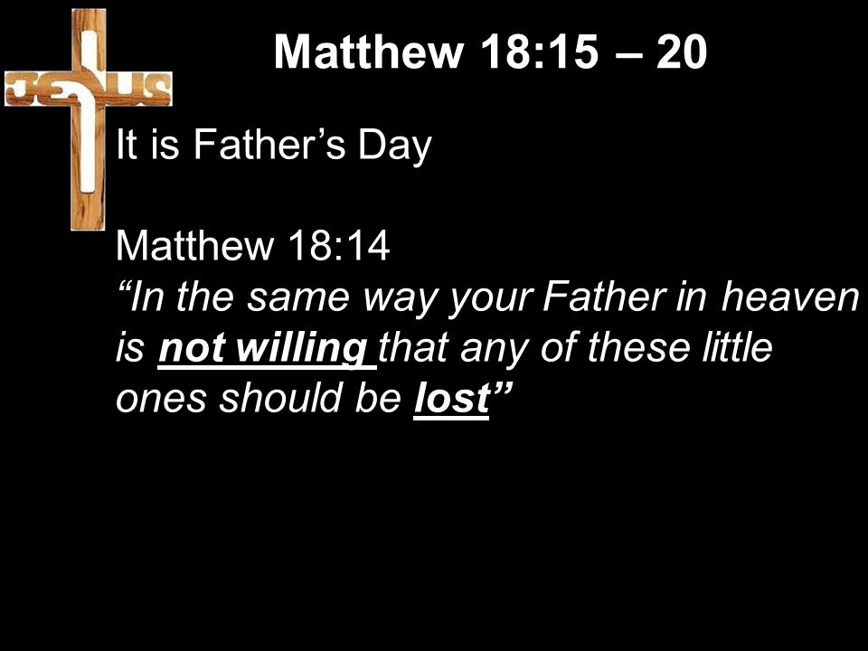 Matthew 18:15 – 20 It is Father’s Day Matthew 18:14 In the same way your Father in heaven is not willing that any of these little ones should be lost