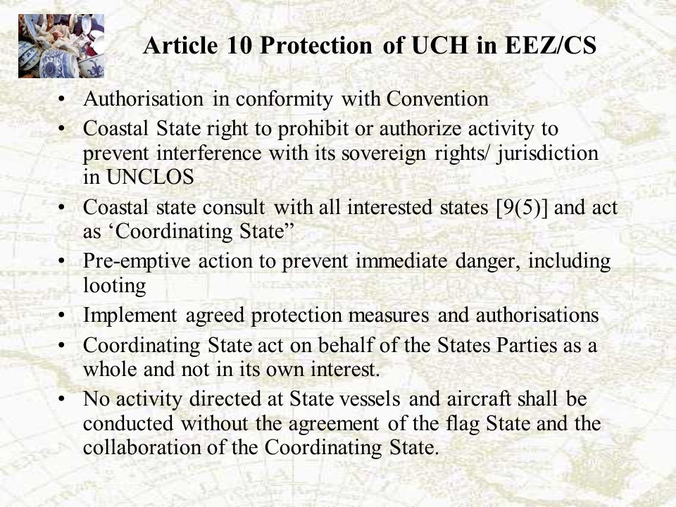 Article 10 Protection of UCH in EEZ/CS Authorisation in conformity with Convention Coastal State right to prohibit or authorize activity to prevent interference with its sovereign rights/ jurisdiction in UNCLOS Coastal state consult with all interested states [9(5)] and act as ‘Coordinating State Pre-emptive action to prevent immediate danger, including looting Implement agreed protection measures and authorisations Coordinating State act on behalf of the States Parties as a whole and not in its own interest.
