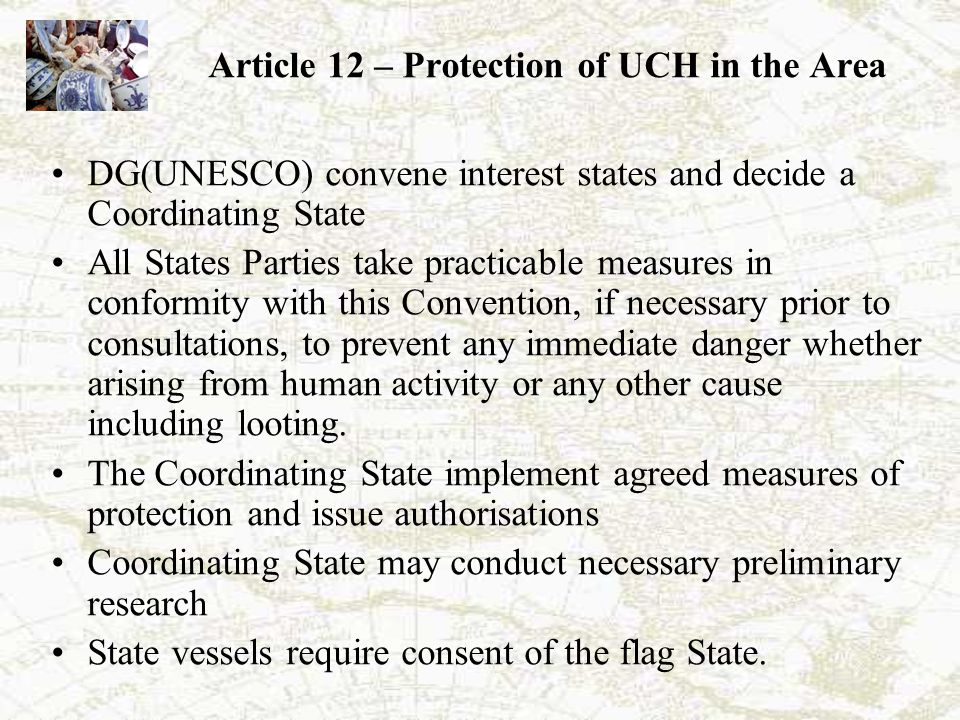 Article 12 – Protection of UCH in the Area DG(UNESCO) convene interest states and decide a Coordinating State All States Parties take practicable measures in conformity with this Convention, if necessary prior to consultations, to prevent any immediate danger whether arising from human activity or any other cause including looting.