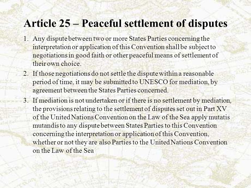 Article 25 – Peaceful settlement of disputes 1.Any dispute between two or more States Parties concerning the interpretation or application of this Convention shall be subject to negotiations in good faith or other peaceful means of settlement of their own choice.