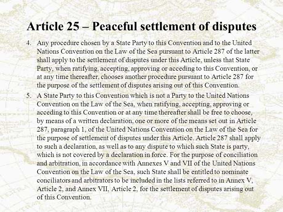 Article 25 – Peaceful settlement of disputes 4.Any procedure chosen by a State Party to this Convention and to the United Nations Convention on the Law of the Sea pursuant to Article 287 of the latter shall apply to the settlement of disputes under this Article, unless that State Party, when ratifying, accepting, approving or acceding to this Convention, or at any time thereafter, chooses another procedure pursuant to Article 287 for the purpose of the settlement of disputes arising out of this Convention.