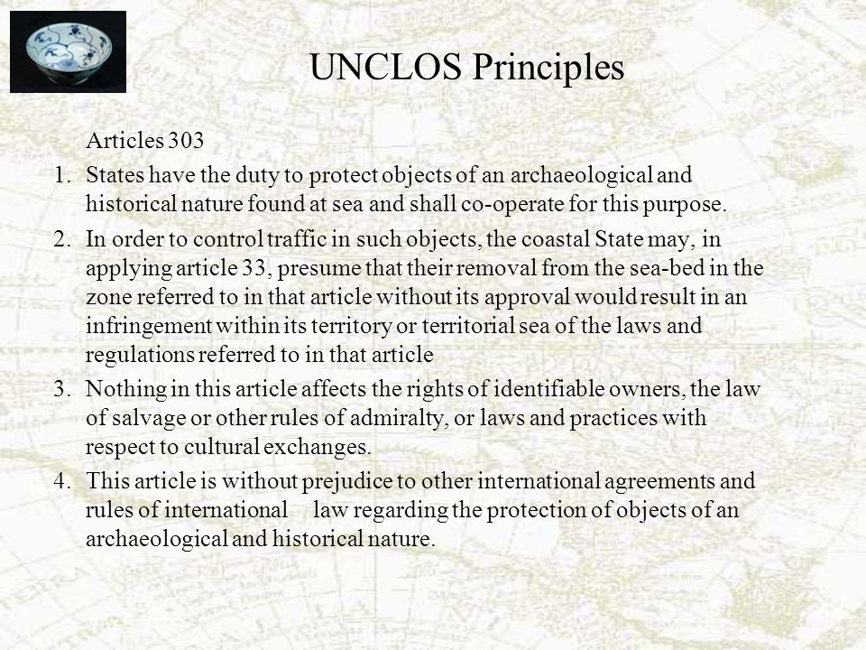 UNCLOS Principles Articles States have the duty to protect objects of an archaeological and historical nature found at sea and shall co-operate for this purpose.