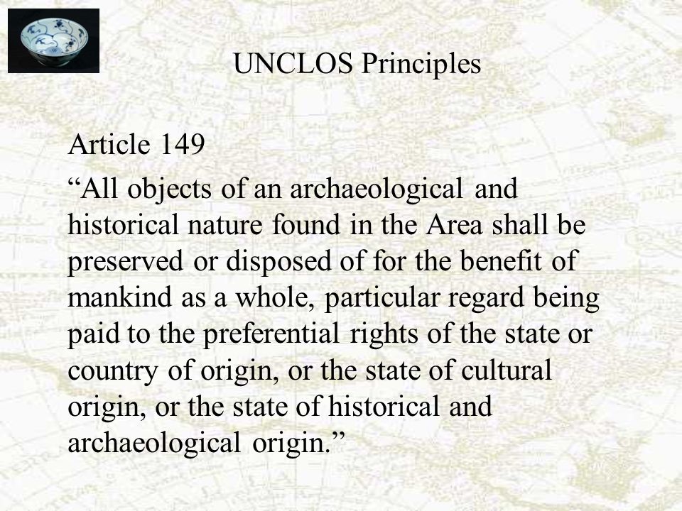 UNCLOS Principles Article 149 All objects of an archaeological and historical nature found in the Area shall be preserved or disposed of for the benefit of mankind as a whole, particular regard being paid to the preferential rights of the state or country of origin, or the state of cultural origin, or the state of historical and archaeological origin.
