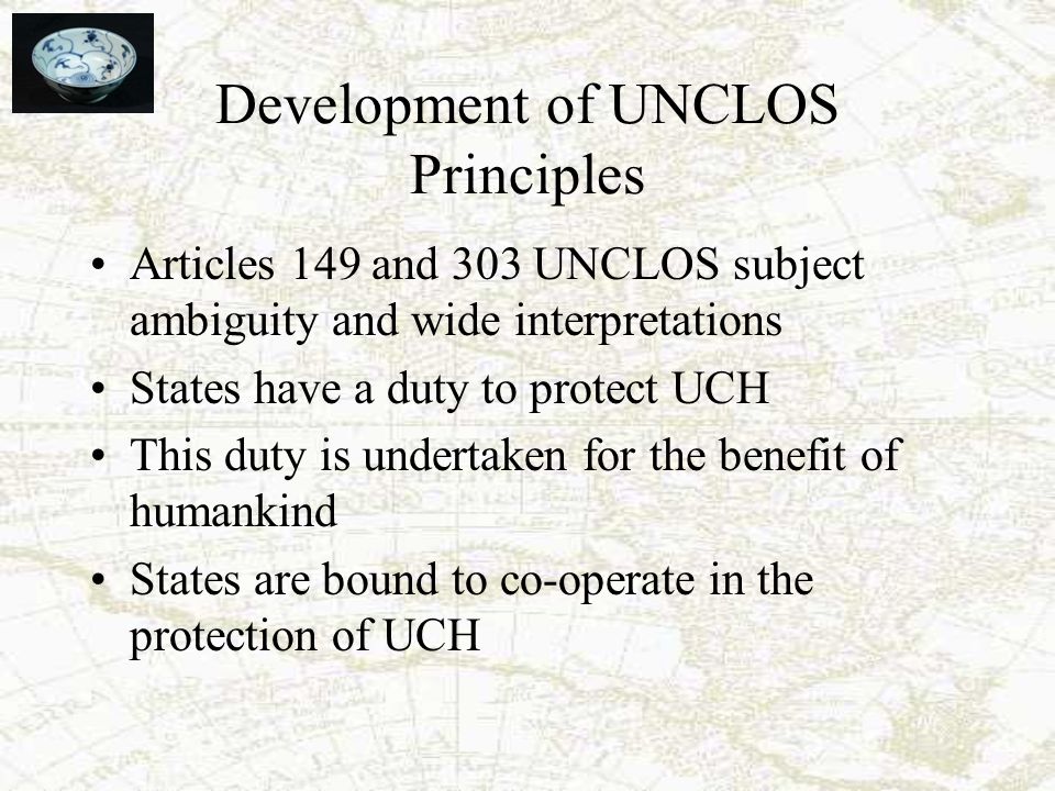 Development of UNCLOS Principles Articles 149 and 303 UNCLOS subject ambiguity and wide interpretations States have a duty to protect UCH This duty is undertaken for the benefit of humankind States are bound to co-operate in the protection of UCH