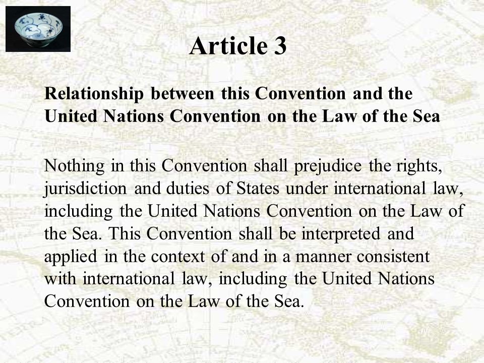Article 3 Relationship between this Convention and the United Nations Convention on the Law of the Sea Nothing in this Convention shall prejudice the rights, jurisdiction and duties of States under international law, including the United Nations Convention on the Law of the Sea.