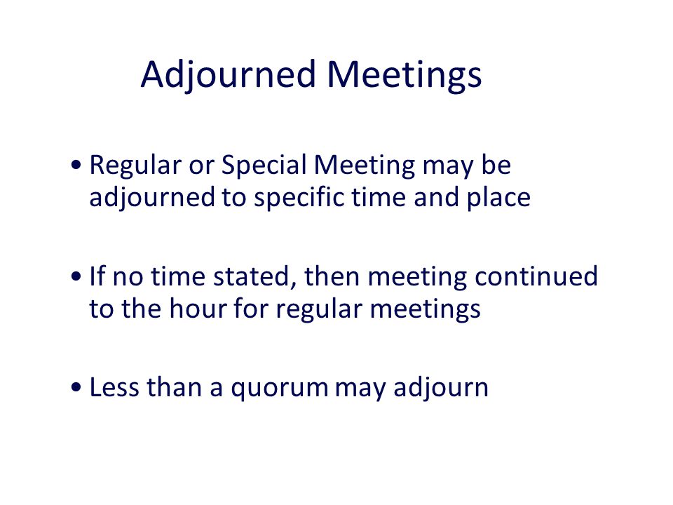 Adjourned Meetings 14 Regular or Special Meeting may be adjourned to specific time and place If no time stated, then meeting continued to the hour for regular meetings Less than a quorum may adjourn