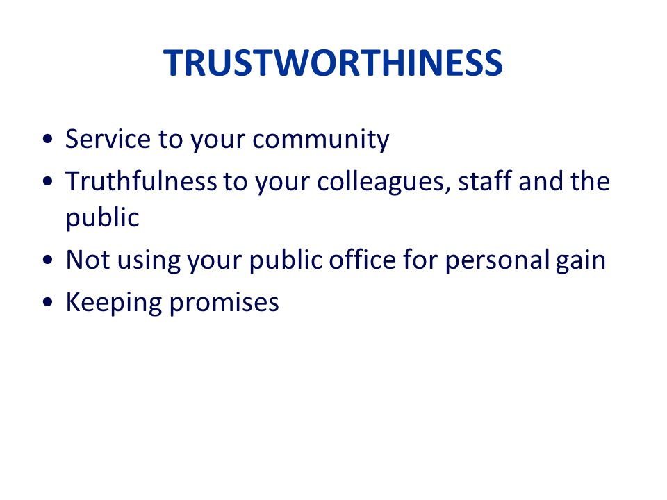 TRUSTWORTHINESS Service to your community Truthfulness to your colleagues, staff and the public Not using your public office for personal gain Keeping promises